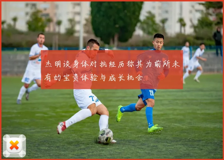 杰明谈身体对抗经历称其为前所未有的宝贵体验与成长机会