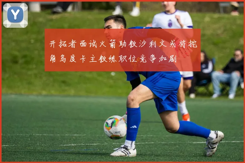 开拓者面试火箭助教沙利文或将挖角乌度卡主教练职位竞争加剧
