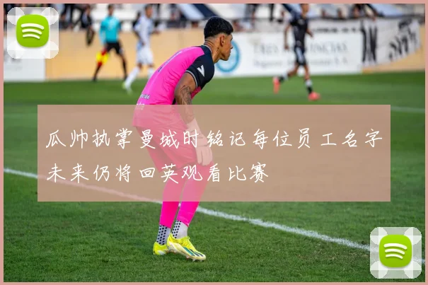 瓜帅执掌曼城时铭记每位员工名字未来仍将回英观看比赛