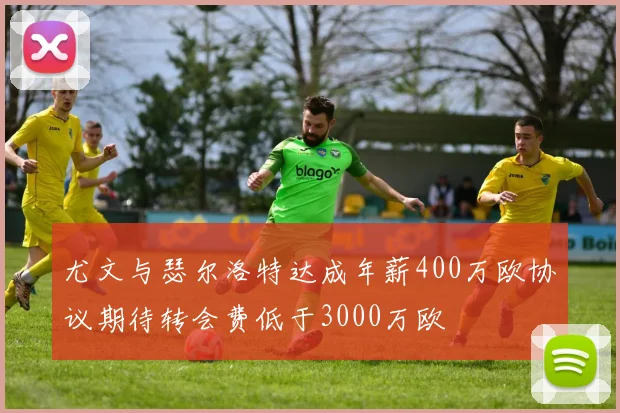 尤文与瑟尔洛特达成年薪400万欧协议期待转会费低于3000万欧
