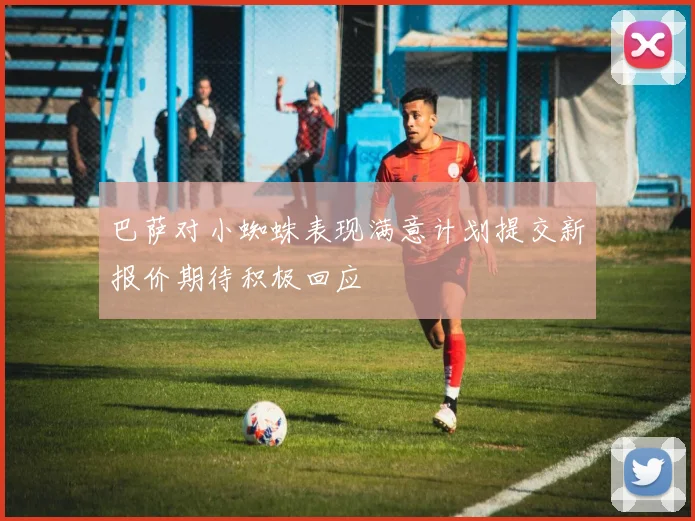 巴萨对小蜘蛛表现满意计划提交新报价期待积极回应