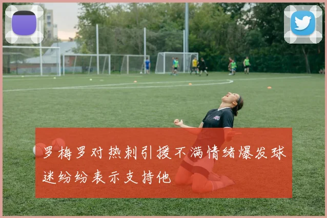 罗梅罗对热刺引援不满情绪爆发球迷纷纷表示支持他