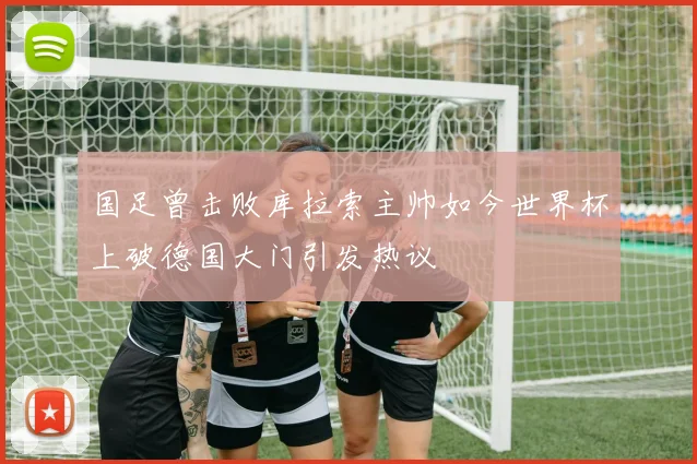国足曾击败库拉索主帅如今世界杯上破德国大门引发热议