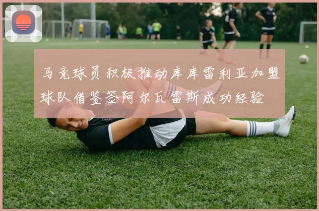 马竞球员积极推动库库雷利亚加盟球队借鉴签阿尔瓦雷斯成功经验