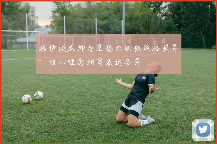 格伊谈瓜帅与图赫尔执教风格差异：核心理念相同表达各异