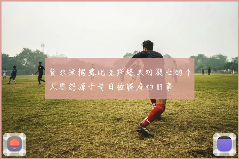 费尔顿揭露比克斯塔夫对骑士的个人恩怨源于昔日被解雇的旧事