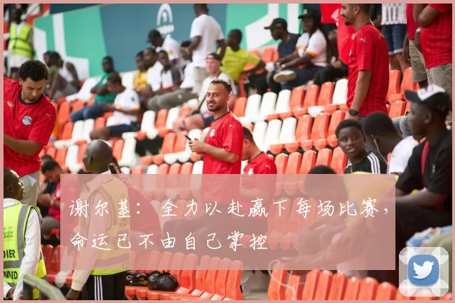 谢尔基：全力以赴赢下每场比赛，命运已不由自己掌控
