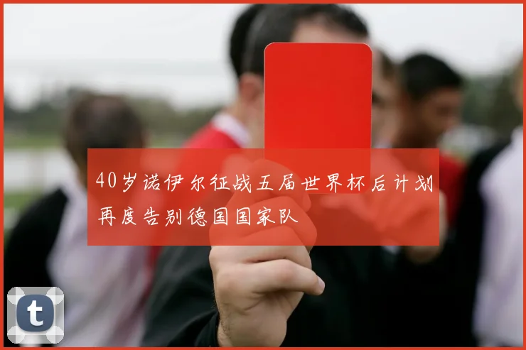 40岁诺伊尔征战五届世界杯后计划再度告别德国国家队