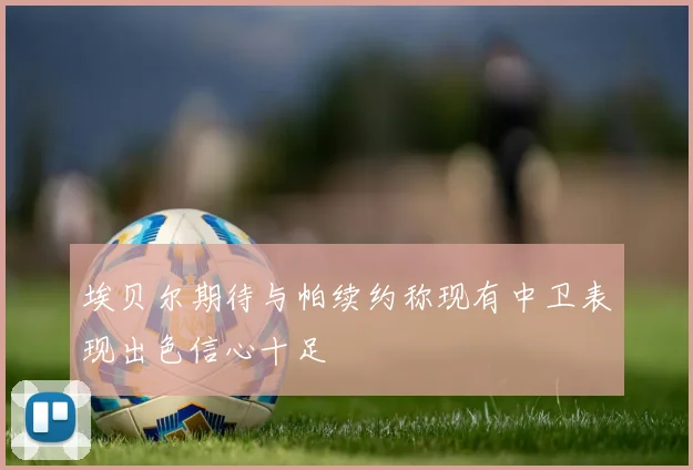埃贝尔期待与帕续约称现有中卫表现出色信心十足