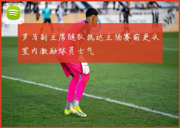 罗马副主席随队抵达主场赛前更衣室内激励球员士气
