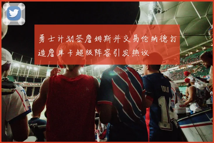 勇士计划签詹姆斯并交易伦纳德打造詹库卡超级阵容引发热议