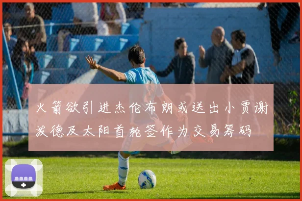 火箭欲引进杰伦布朗或送出小贾谢泼德及太阳首轮签作为交易筹码