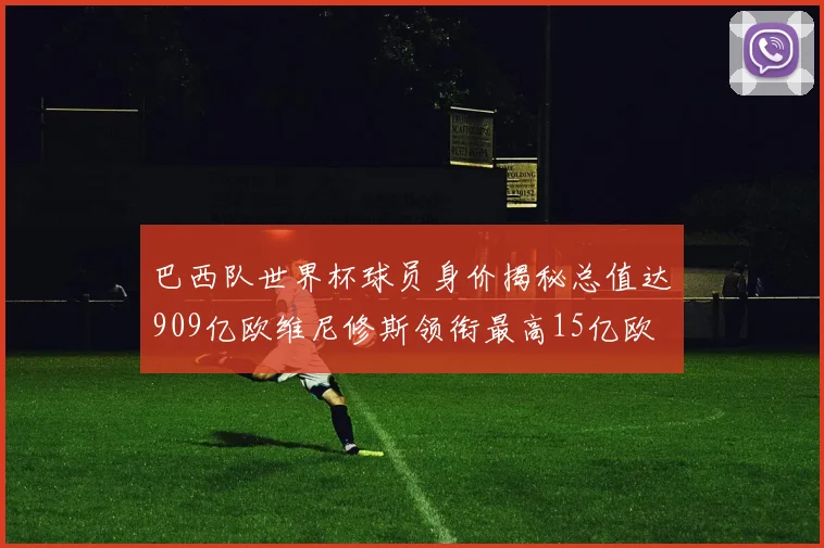 巴西队世界杯球员身价揭秘总值达909亿欧维尼修斯领衔最高15亿欧