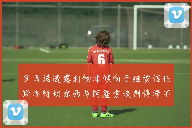 罗马诺透露利物浦倾向于继续信任斯洛特切尔西与阿隆索谈判停滞不前