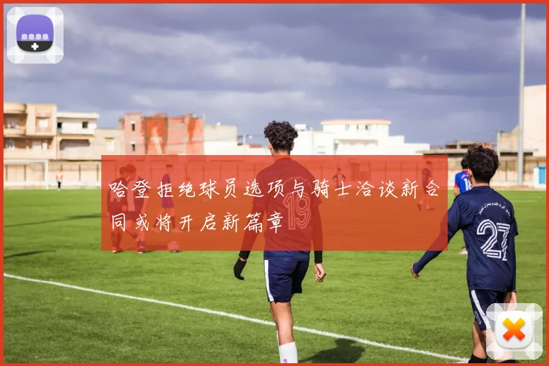 哈登拒绝球员选项与骑士洽谈新合同或将开启新篇章