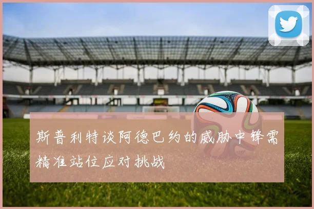 斯普利特谈阿德巴约的威胁中锋需精准站位应对挑战