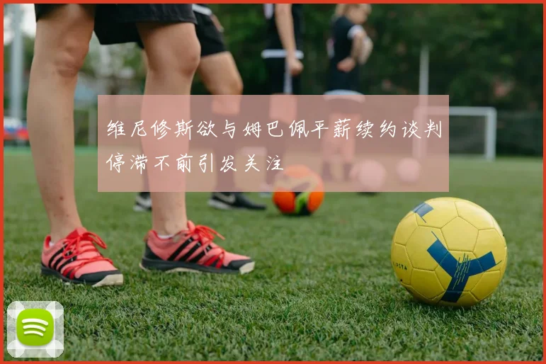 维尼修斯欲与姆巴佩平薪续约谈判停滞不前引发关注