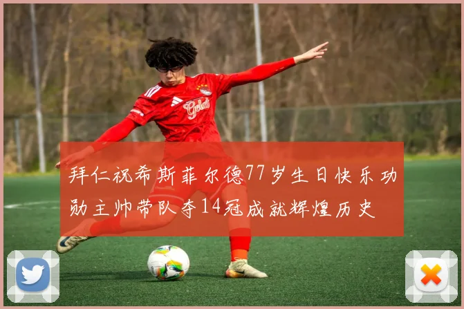 拜仁祝希斯菲尔德77岁生日快乐功勋主帅带队夺14冠成就辉煌历史