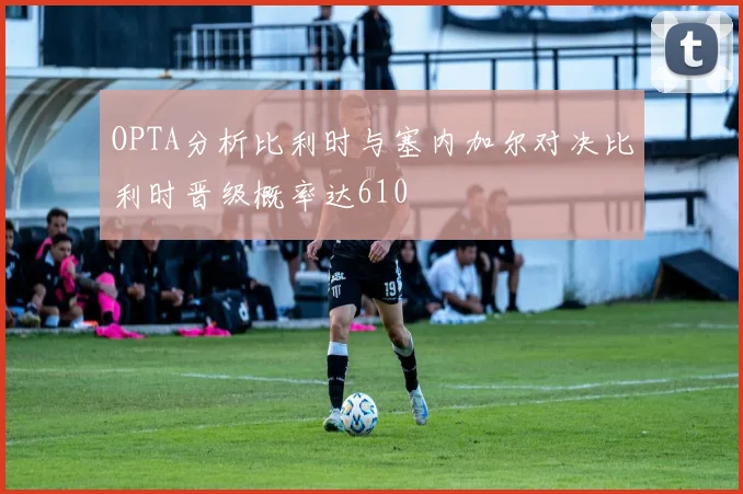 OPTA分析比利时与塞内加尔对决比利时晋级概率达610